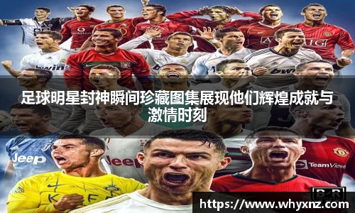 足球明星封神瞬间珍藏图集展现他们辉煌成就与激情时刻